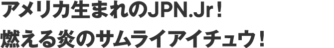 アメリカ生まれのJPN.Jr！
    燃える炎のサムライアイチュウ！
