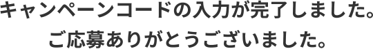 キャンペーンコードの入力が完了しました。ご応募ありがとうございました。