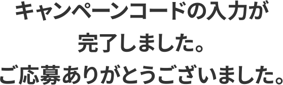 キャンペーンコードの入力が完了しました。ご応募ありがとうございました。