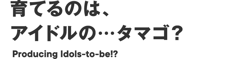 育てるのは、アイドルの…タマゴ？