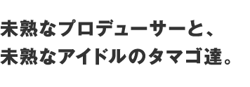 未熟なプロデューサーと、未熟なアイドルのタマゴ達。