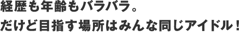 経歴も年齢もバラバラ
                    。だけど目指す場所はみんな同じアイドル！