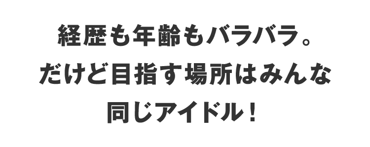 経歴も年齢もバラバラ
                    。だけど目指す場所はみんな同じアイドル！