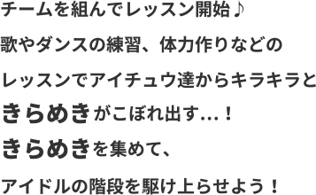 チームを組んでレッスン開始♪歌やダンスの練習、体力づくりなどのレッスンでアイチュウ達からキラキラときらめきがこぼれ出す…！きらめきを集めて、アイドルの階段を駆け上がらせよう！