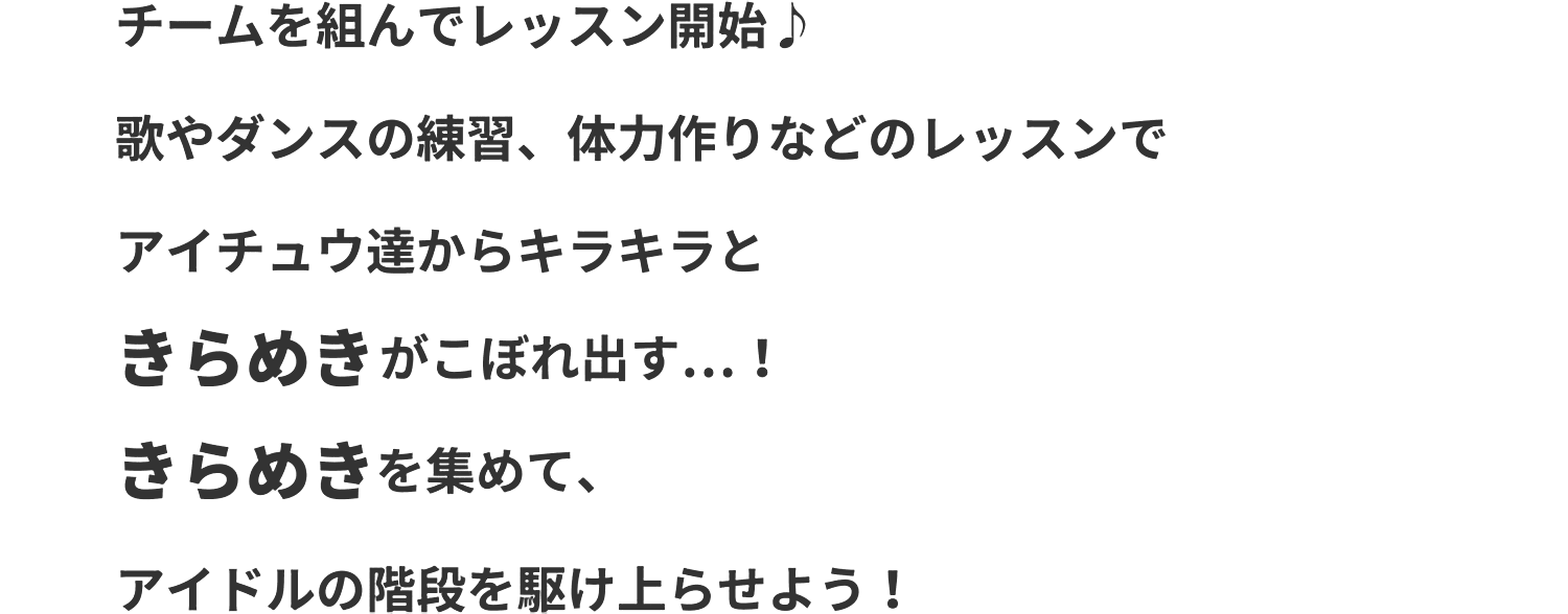 チームを組んでレッスン開始♪歌やダンスの練習、体力づくりなどのレッスンでアイチュウ達からキラキラときらめきがこぼれ出す…！きらめきを集めて、アイドルの階段を駆け上がらせよう！