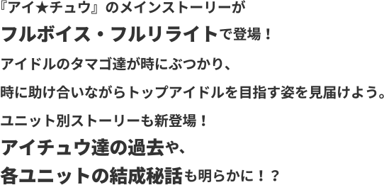 アイ★チュウのメインストーリーがフルボイス・フルリライトで登場！アイドルのタマゴ達がときにぶつかり、時に助け合いながらトップアイドルを目指す姿を見届けよう。ユニット別ストーリーも新登場！アイチュウ達の過去や、各ユニットの結成秘話も明らかに！？