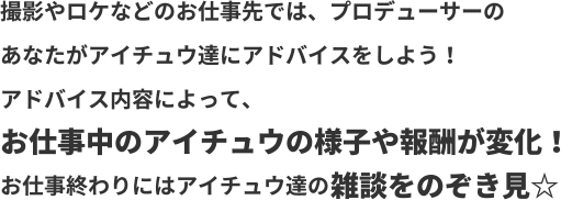 撮影やロケなどのお仕事先では、プロデューサーのあなたがアイチュウ達にアドバイスをしよう！アドバイス内容によって、お仕事中のアイチュウの様子や報酬が変化！お仕事終わりにはアイチュウ達の雑談をのぞき見☆
