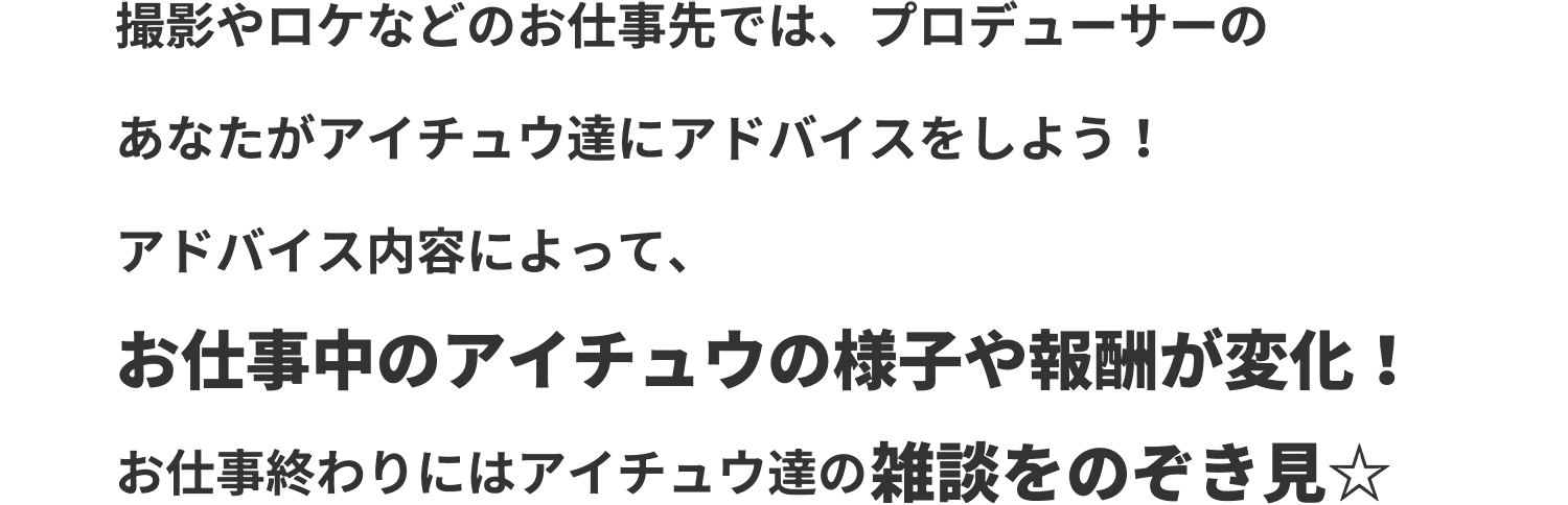 撮影やロケなどのお仕事先では、プロデューサーのあなたがアイチュウ達にアドバイスをしよう！アドバイス内容によって、お仕事中のアイチュウの様子や報酬が変化！お仕事終わりにはアイチュウ達の雑談をのぞき見☆