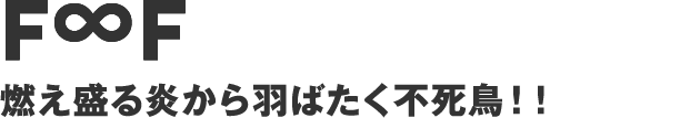 F∞F - 燃え盛る炎から羽ばたく不死鳥！！